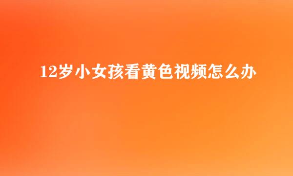 12岁小女孩看黄色视频怎么办