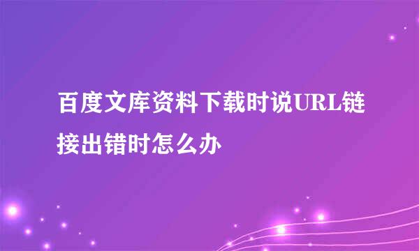 百度文库资料下载时说URL链接出错时怎么办
