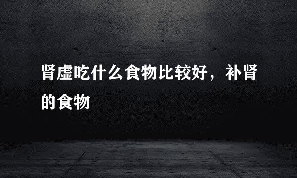肾虚吃什么食物比较好，补肾的食物
