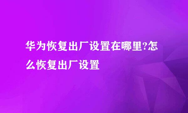 华为恢复出厂设置在哪里?怎么恢复出厂设置