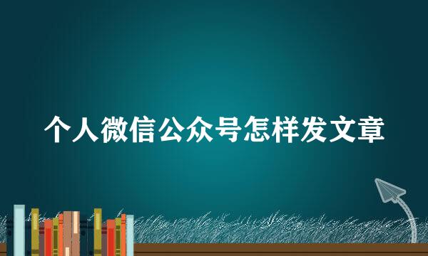 个人微信公众号怎样发文章