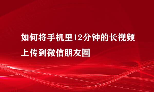 如何将手机里12分钟的长视频上传到微信朋友圈