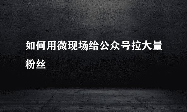 如何用微现场给公众号拉大量粉丝