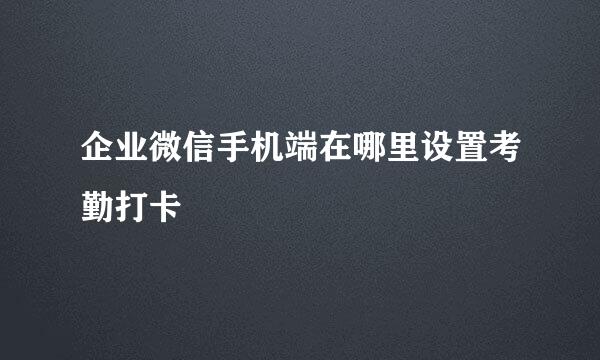 企业微信手机端在哪里设置考勤打卡