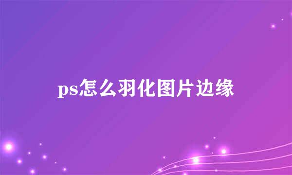 ps怎么羽化图片边缘