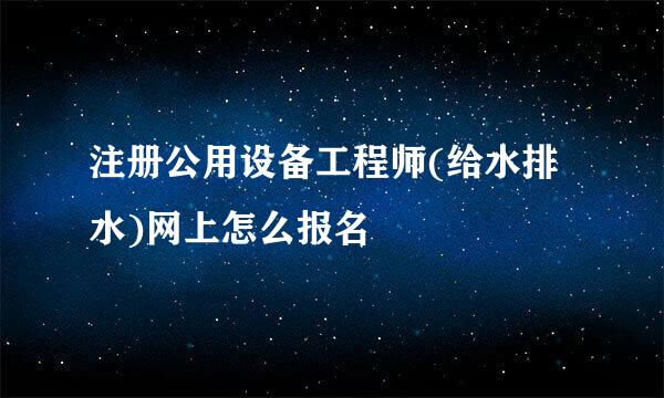 注册公用设备工程师(给水排水)网上怎么报名