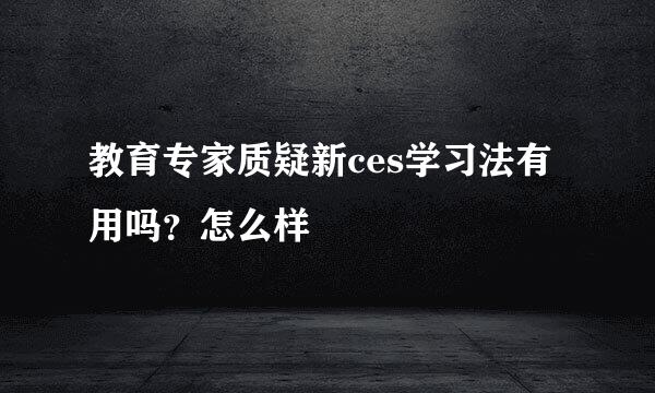 教育专家质疑新ces学习法有用吗？怎么样