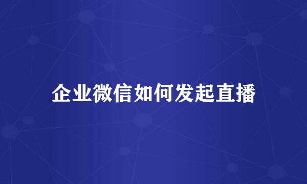 企业微信如何发起直播