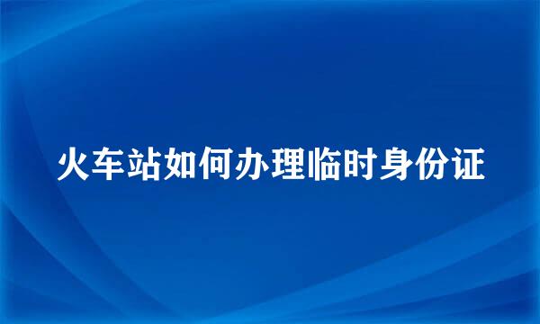 火车站如何办理临时身份证