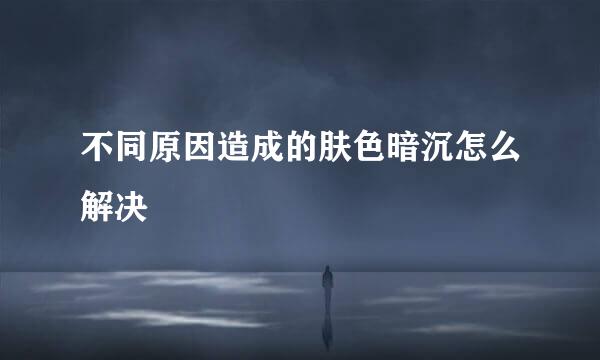 不同原因造成的肤色暗沉怎么解决