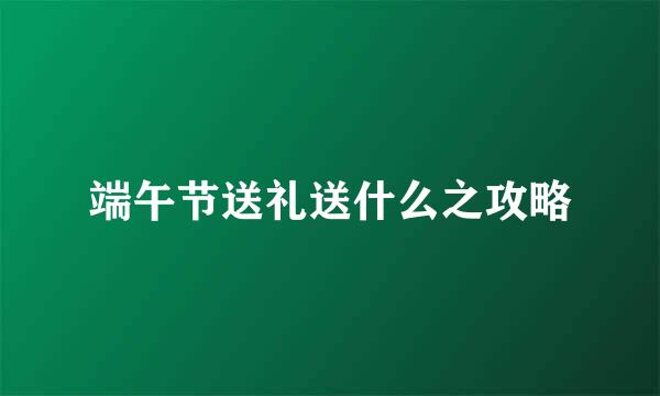 端午节送礼送什么之攻略