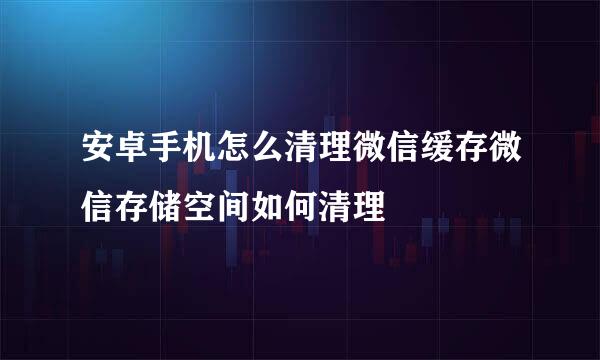 安卓手机怎么清理微信缓存微信存储空间如何清理