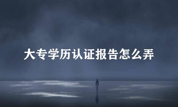 大专学历认证报告怎么弄