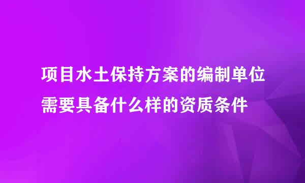 项目水土保持方案的编制单位需要具备什么样的资质条件