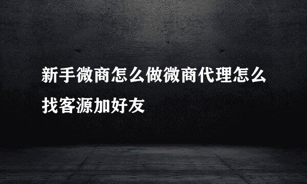 新手微商怎么做微商代理怎么找客源加好友