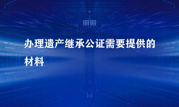 办理遗产继承公证需要提供的材料