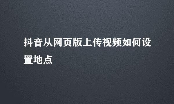 抖音从网页版上传视频如何设置地点