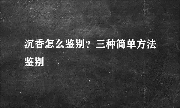 沉香怎么鉴别？三种简单方法鉴别