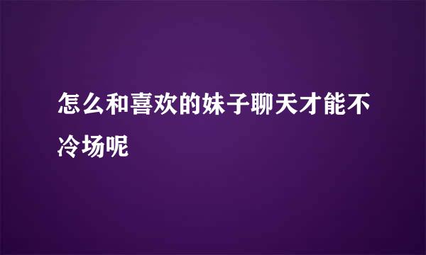 怎么和喜欢的妹子聊天才能不冷场呢