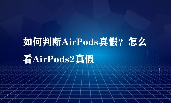 如何判断AirPods真假？怎么看AirPods2真假