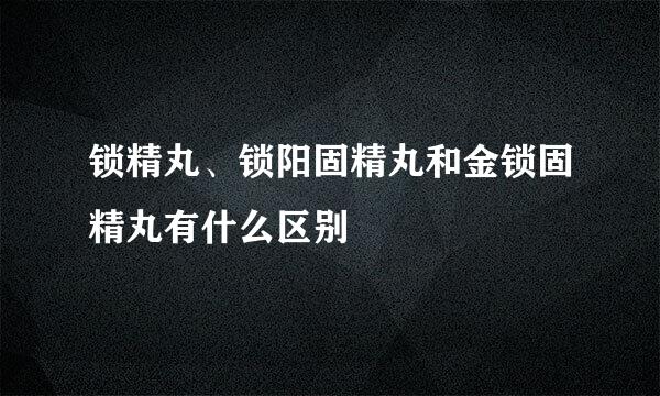 锁精丸、锁阳固精丸和金锁固精丸有什么区别