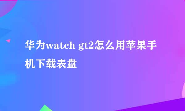 华为watch gt2怎么用苹果手机下载表盘
