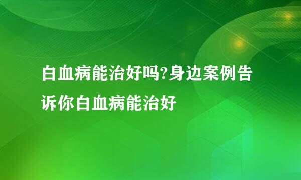 白血病能治好吗?身边案例告诉你白血病能治好