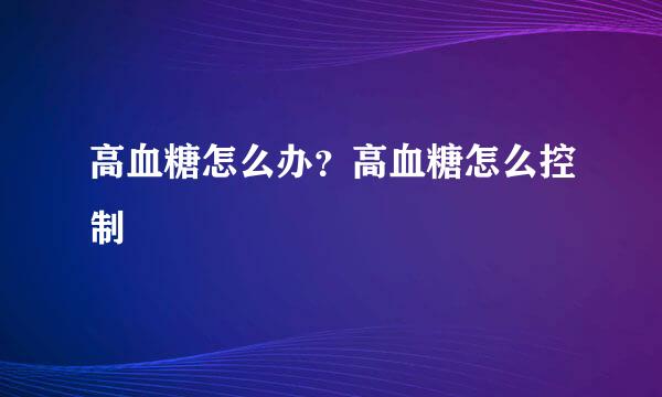 高血糖怎么办？高血糖怎么控制