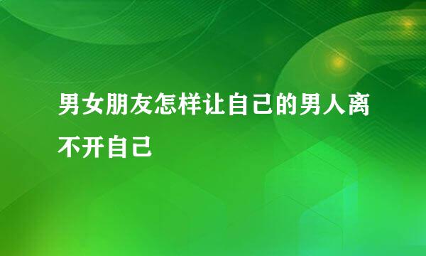 男女朋友怎样让自己的男人离不开自己