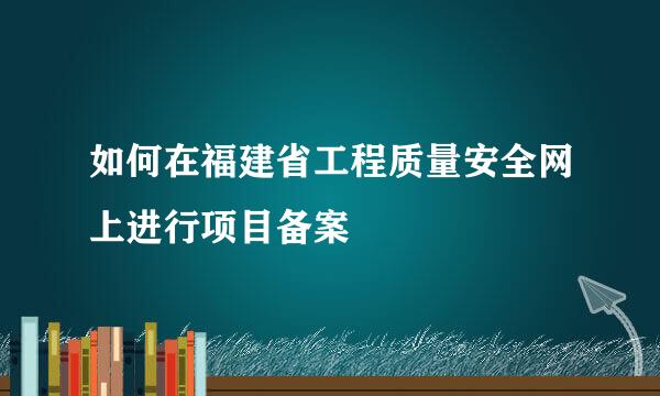 如何在福建省工程质量安全网上进行项目备案