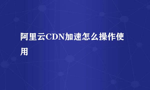 阿里云CDN加速怎么操作使用