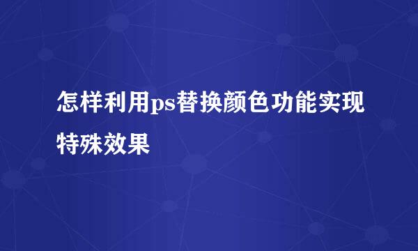 怎样利用ps替换颜色功能实现特殊效果