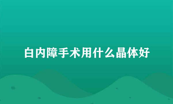 白内障手术用什么晶体好