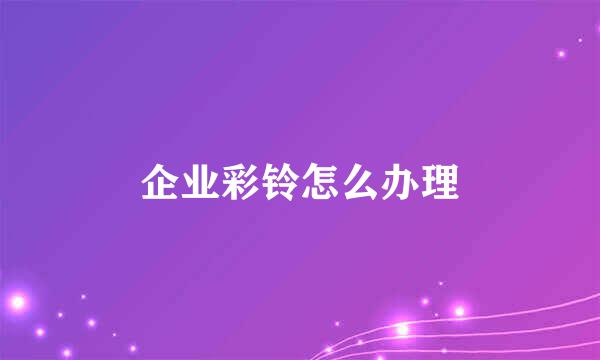 企业彩铃怎么办理