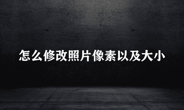 怎么修改照片像素以及大小