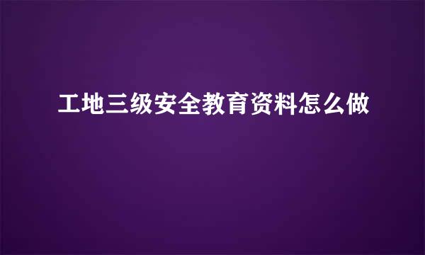 工地三级安全教育资料怎么做