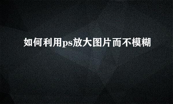 如何利用ps放大图片而不模糊