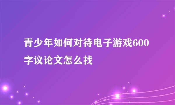 青少年如何对待电子游戏600字议论文怎么找