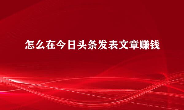 怎么在今日头条发表文章赚钱