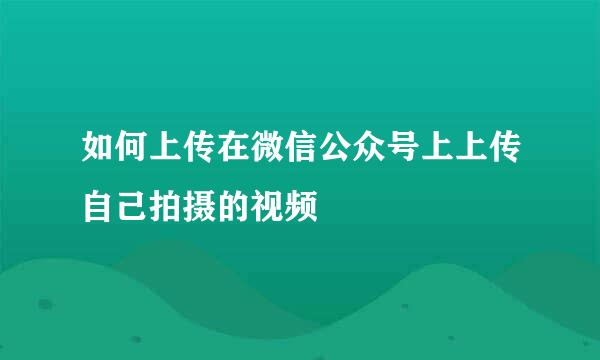 如何上传在微信公众号上上传自己拍摄的视频