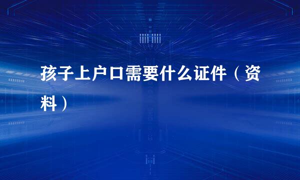 孩子上户口需要什么证件（资料）