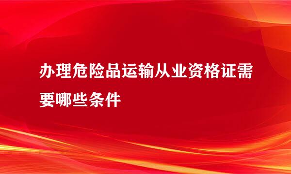 办理危险品运输从业资格证需要哪些条件