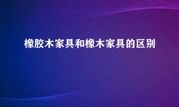 橡胶木家具和橡木家具的区别