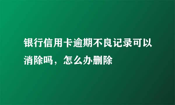 银行信用卡逾期不良记录可以消除吗，怎么办删除