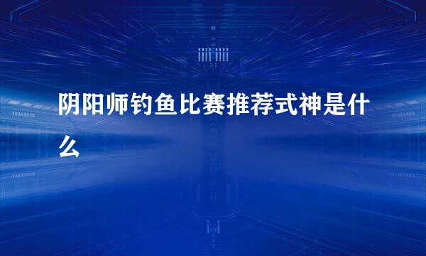 阴阳师钓鱼比赛推荐式神是什么