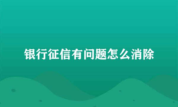 银行征信有问题怎么消除