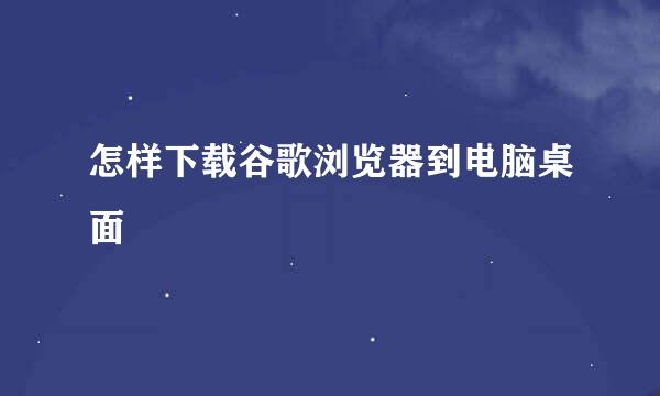 怎样下载谷歌浏览器到电脑桌面