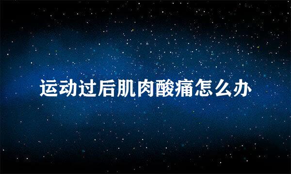 运动过后肌肉酸痛怎么办