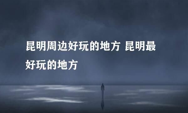 昆明周边好玩的地方 昆明最好玩的地方