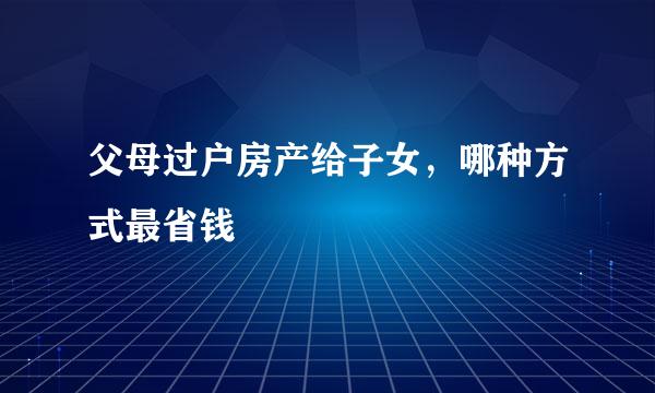 父母过户房产给子女，哪种方式最省钱